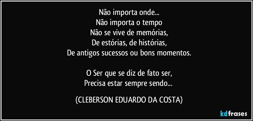 Não importa onde...
Não importa o tempo
Não se vive de memórias,
De estórias, de histórias,
De antigos sucessos ou bons momentos.

O Ser que se diz de fato ser,
Precisa estar sempre sendo... (CLEBERSON EDUARDO DA COSTA)