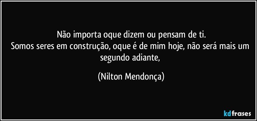 Não importa oque dizem ou pensam de ti.
Somos seres em construção, oque é de mim hoje, não será mais um segundo adiante, (Nilton Mendonça)