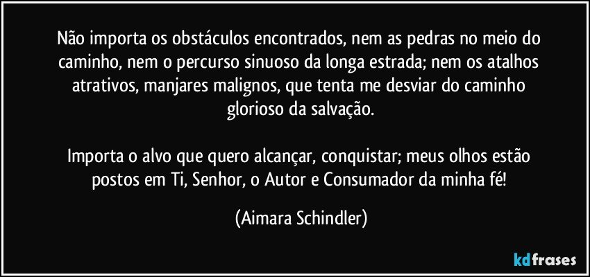 Não importa os obstáculos encontrados, nem as pedras no meio do caminho, nem o percurso sinuoso da longa estrada; nem os atalhos atrativos, manjares malignos, que tenta me desviar do caminho glorioso da salvação.

Importa o alvo que quero alcançar, conquistar; meus olhos estão  postos em Ti, Senhor, o Autor e Consumador da minha fé! (Aimara Schindler)