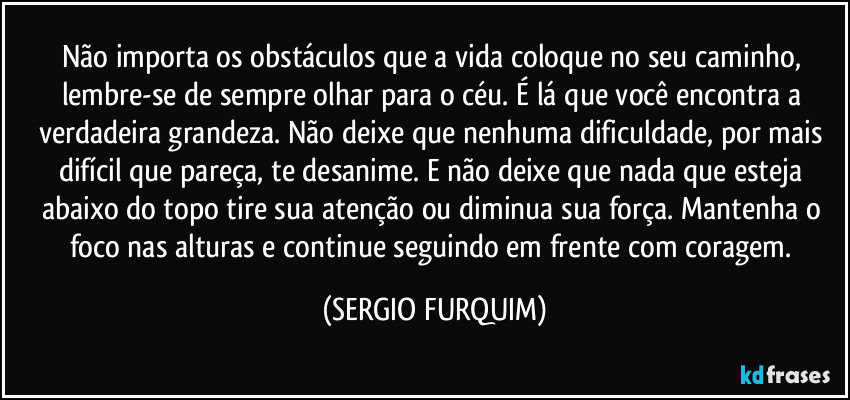 Não importa os obstáculos que a vida coloque no seu caminho, lembre-se de sempre olhar para o céu. É lá que você encontra a verdadeira grandeza. Não deixe que nenhuma dificuldade, por mais difícil que pareça, te desanime. E não deixe que nada que esteja abaixo do topo tire sua atenção ou diminua sua força. Mantenha o foco nas alturas e continue seguindo em frente com coragem. (SERGIO FURQUIM)