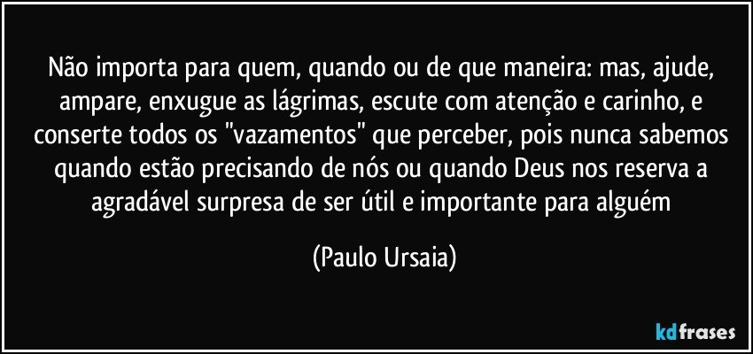 Não importa para quem, quando ou de que maneira: mas, ajude, ampare, enxugue as lágrimas, escute com atenção e carinho, e conserte todos os "vazamentos" que perceber, pois nunca sabemos quando estão precisando de nós ou quando Deus nos reserva a agradável surpresa de ser útil e importante para alguém (Paulo Ursaia)