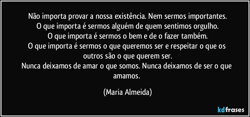 Não importa provar a nossa existência. Nem sermos importantes.
O que importa é sermos alguém de quem sentimos orgulho.
O que importa é sermos o bem e de o fazer também.
O que importa é sermos o que queremos ser e respeitar o que os outros são o que querem ser.
Nunca deixamos de amar o que somos. Nunca deixamos de ser o que amamos. (Maria Almeida)