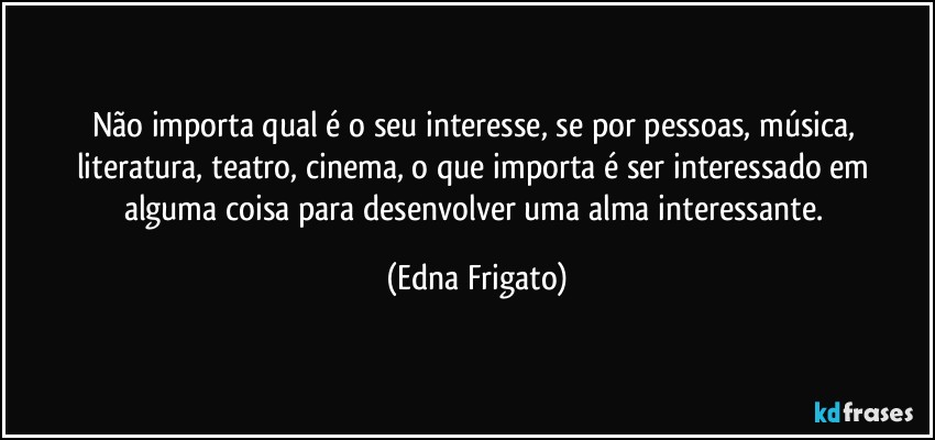 Não importa qual é o seu interesse, se por pessoas, música, literatura, teatro, cinema, o que importa é ser interessado em alguma coisa para desenvolver uma alma interessante. (Edna Frigato)