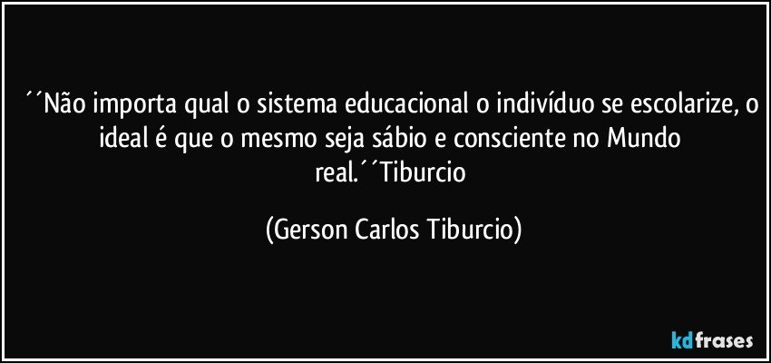 ´´Não importa qual o sistema educacional o indivíduo se escolarize, o ideal é que o mesmo seja sábio e consciente no Mundo real.´´Tiburcio (Gerson Carlos Tiburcio)