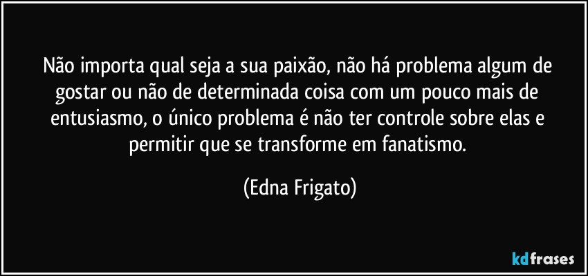 Não importa qual seja a sua paixão, não há problema algum de gostar ou não de determinada coisa com um pouco mais de entusiasmo, o único problema é não ter controle sobre elas e permitir que se transforme em fanatismo. (Edna Frigato)