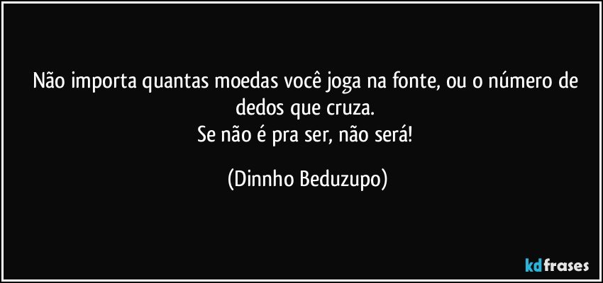 Não importa quantas moedas você joga na fonte, ou o número de dedos que cruza. 
Se não é pra ser, não será! (Dinnho Beduzupo)