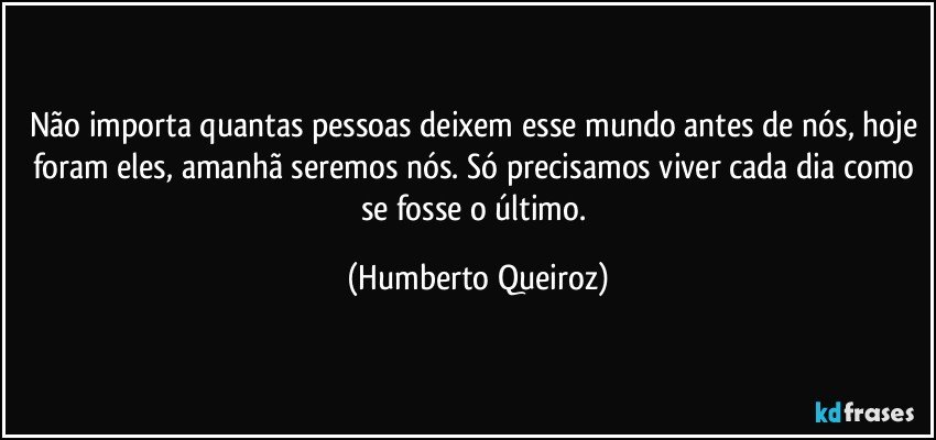 Não importa quantas pessoas deixem esse mundo antes de nós, hoje foram eles, amanhã seremos nós. Só precisamos viver cada dia como se fosse o último. (Humberto Queiroz)