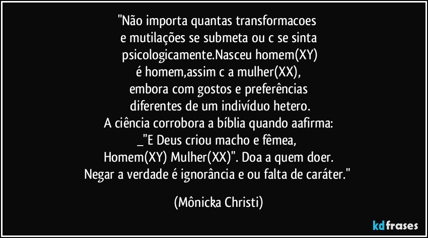 "Não importa quantas  transformacoes 
e mutilações se submeta ou c/se sinta
 psicologicamente.Nasceu homem(XY)
é homem,assim c/a mulher(XX),
embora com gostos e preferências
 diferentes de um indivíduo  hetero.
A ciência corrobora a bíblia quando aafirma:
_"E Deus criou macho e fêmea, 
Homem(XY) Mulher(XX)". Doa a quem doer.
Negar a verdade é ignorância e/ou falta de caráter." (Mônicka Christi)