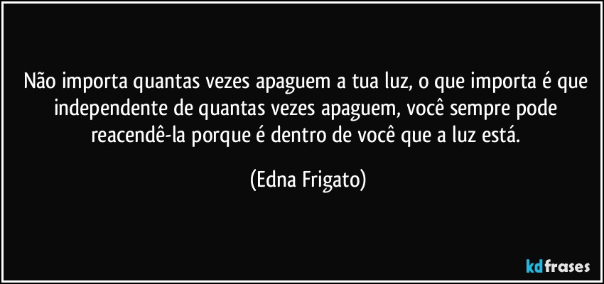 Não importa quantas vezes apaguem a tua luz, o que importa é que independente de quantas vezes apaguem, você sempre pode reacendê-la porque é dentro de você que a luz está. (Edna Frigato)