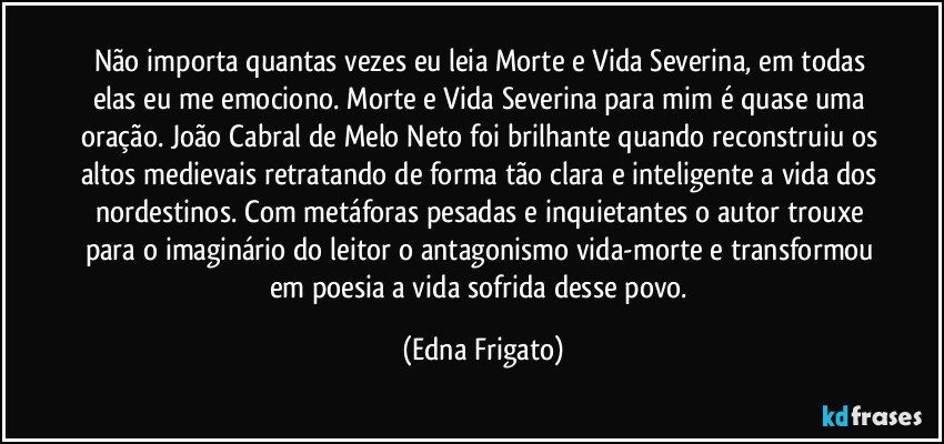 Não importa quantas vezes eu leia Morte e Vida Severina, em todas elas eu me emociono. Morte e Vida Severina para mim é quase uma oração. João Cabral de Melo Neto foi brilhante quando reconstruiu os altos medievais retratando de forma tão clara e inteligente a vida dos nordestinos. Com metáforas pesadas e inquietantes o autor trouxe para o imaginário do leitor o antagonismo vida-morte e transformou em poesia a vida sofrida desse povo. (Edna Frigato)