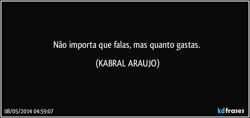 Não importa que falas, mas quanto gastas. (KABRAL ARAUJO)