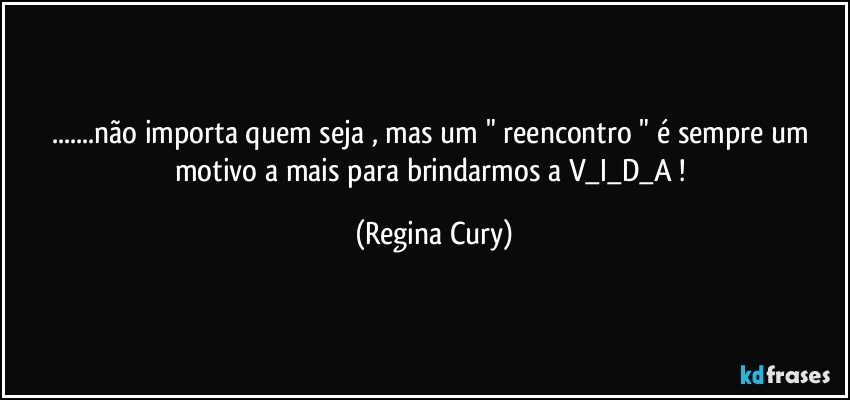 ...não importa quem seja , mas um " reencontro " é sempre um motivo a mais para brindarmos a   V_I_D_A ! (Regina Cury)