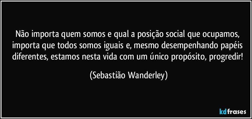 Não importa quem somos e qual a posição social que ocupamos, importa que todos somos iguais e, mesmo desempenhando papéis diferentes, estamos nesta vida com um único propósito, progredir! (Sebastião Wanderley)