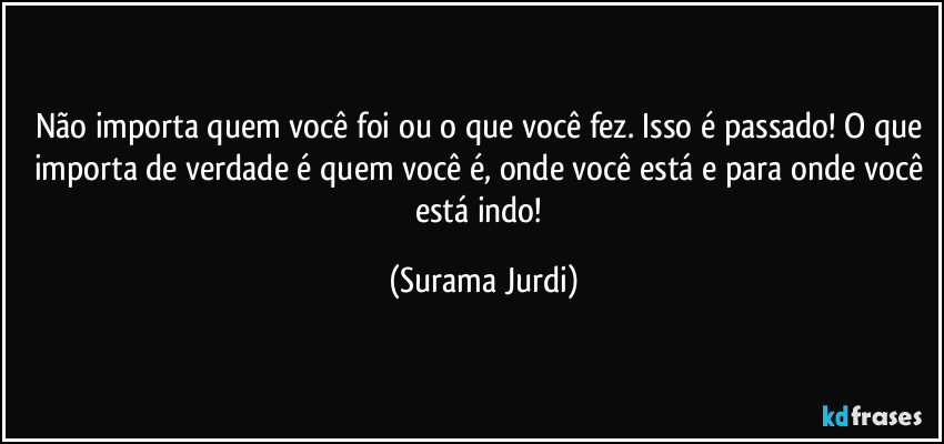 Não importa quem você foi ou o que você fez. Isso é passado! O que importa de verdade é quem você é, onde você está e para onde você está indo! (Surama Jurdi)