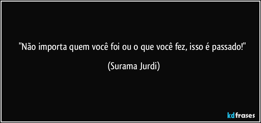 "Não importa quem você foi ou o que você fez, isso é passado!" (Surama Jurdi)