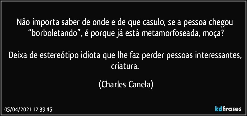 Não importa saber de onde e de que casulo, se a pessoa chegou “borboletando”, é porque já está metamorfoseada, moça?

Deixa de estereótipo idiota que lhe faz perder pessoas interessantes, criatura. (Charles Canela)