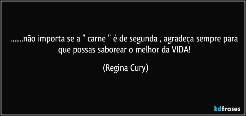 ...não importa se a " carne " é de segunda , agradeça  sempre para que possas saborear o  melhor da VIDA! (Regina Cury)