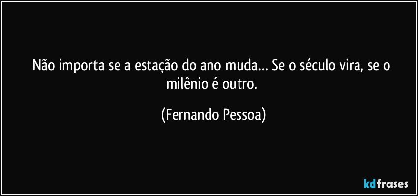 Não importa se a estação do ano muda… Se o século vira, se o milênio é outro. (Fernando Pessoa)