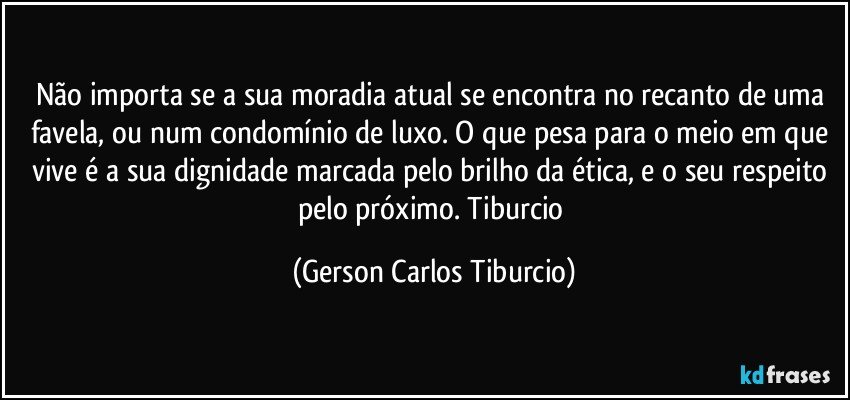 Não importa se a sua moradia atual se encontra no recanto de uma favela, ou num condomínio de luxo. O que pesa para o meio em que vive  é a sua dignidade marcada pelo brilho da ética, e o seu respeito pelo próximo.  Tiburcio (Gerson Carlos Tiburcio)