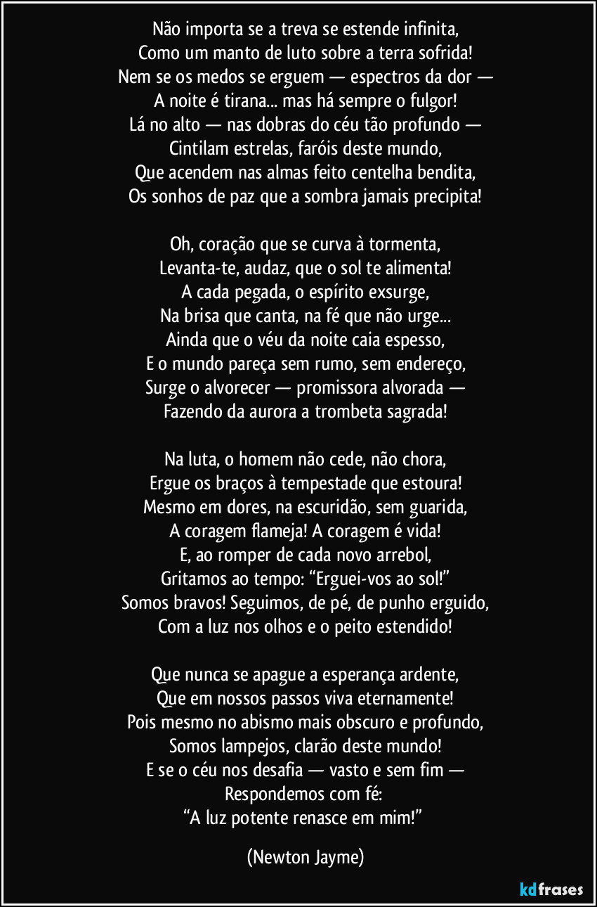 Não importa se a treva se estende infinita,
Como um manto de luto sobre a terra sofrida!
Nem se os medos se erguem — espectros da dor —
A noite é tirana... mas há sempre o fulgor!
Lá no alto — nas dobras do céu tão profundo —
Cintilam estrelas, faróis deste mundo,
Que acendem nas almas feito centelha bendita,
Os sonhos de paz que a sombra jamais precipita!
Oh, coração que se curva à tormenta,
Levanta-te, audaz, que o sol te alimenta!
A cada pegada, o espírito exsurge,
Na brisa que canta, na fé que não urge...
Ainda que o véu da noite caia espesso,
E o mundo pareça sem rumo, sem endereço,
Surge o alvorecer — promissora alvorada —
Fazendo da aurora a trombeta sagrada!
Na luta, o homem não cede, não chora,
Ergue os braços à tempestade que estoura!
Mesmo em dores, na escuridão, sem guarida,
A coragem flameja! A coragem é vida!
E, ao romper de cada novo arrebol,
Gritamos ao tempo: “Erguei-vos ao sol!”
Somos bravos! Seguimos, de pé, de punho erguido,
Com a luz nos olhos e o peito estendido!
Que nunca se apague a esperança ardente,
Que em nossos passos viva eternamente!
Pois mesmo no abismo mais obscuro e profundo,
Somos lampejos, clarão deste mundo!
E se o céu nos desafia — vasto e sem fim —
Respondemos com fé:
“A luz potente renasce em mim!” (Newton Jayme)