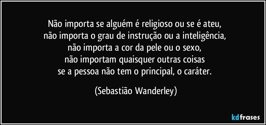 Não importa se alguém é religioso ou se é ateu, 
não importa o grau de instrução ou a inteligência, 
não importa a cor da pele ou o sexo, 
não importam quaisquer outras coisas 
se a pessoa não tem o principal, o caráter. (Sebastião Wanderley)