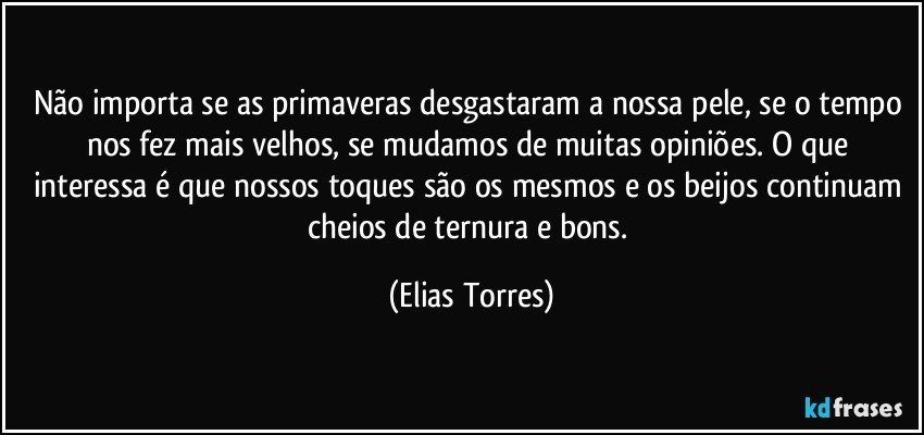 Não importa se as primaveras desgastaram a nossa pele, se o tempo nos fez mais velhos, se mudamos de muitas opiniões. O que interessa é que nossos toques são os mesmos e os beijos continuam cheios de ternura e bons. (Elias Torres)