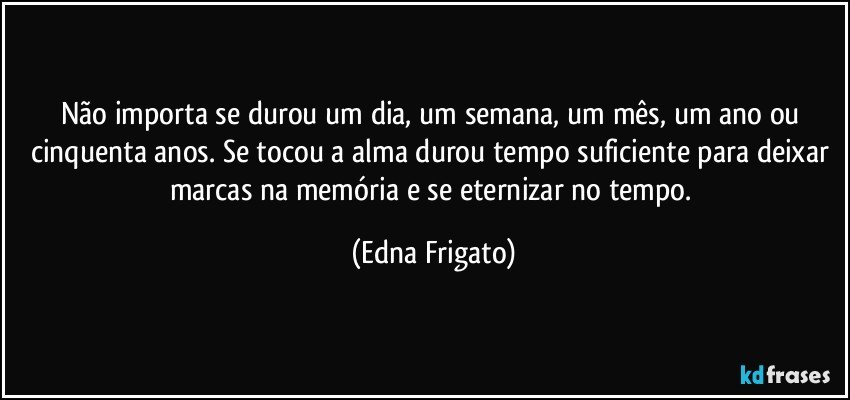 Não importa se durou um dia, um semana, um mês, um ano ou cinquenta anos. Se tocou a alma durou tempo suficiente para deixar marcas na memória e se eternizar no tempo. (Edna Frigato)