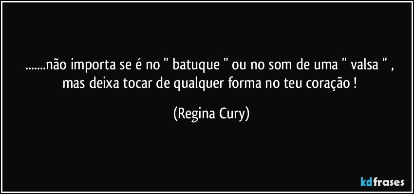 ...não importa se é  no " batuque " ou no som de uma " valsa " , mas  deixa tocar  de qualquer forma no teu coração ! (Regina Cury)