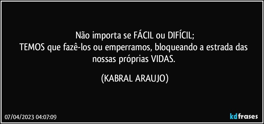 Não importa se FÁCIL ou DIFÍCIL;
TEMOS que fazê-los ou emperramos, bloqueando a estrada das nossas próprias VIDAS. (KABRAL ARAUJO)