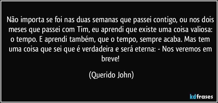 Não importa se foi nas duas semanas que passei contigo, ou nos dois meses que passei com Tim, eu aprendi que existe uma coisa valiosa: o tempo. E aprendi também, que o tempo, sempre acaba. Mas tem uma coisa que sei que é verdadeira e será eterna: - Nos veremos em breve! (Querido John)