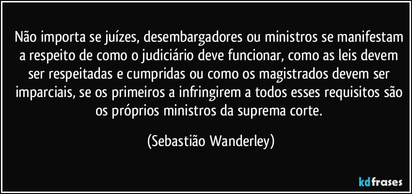 Não importa se juízes, desembargadores ou ministros se manifestam a respeito de como o judiciário deve funcionar, como as leis devem ser respeitadas e cumpridas ou como os magistrados devem ser imparciais, se os primeiros a infringirem a todos esses requisitos são os próprios ministros da suprema corte. (Sebastião Wanderley)