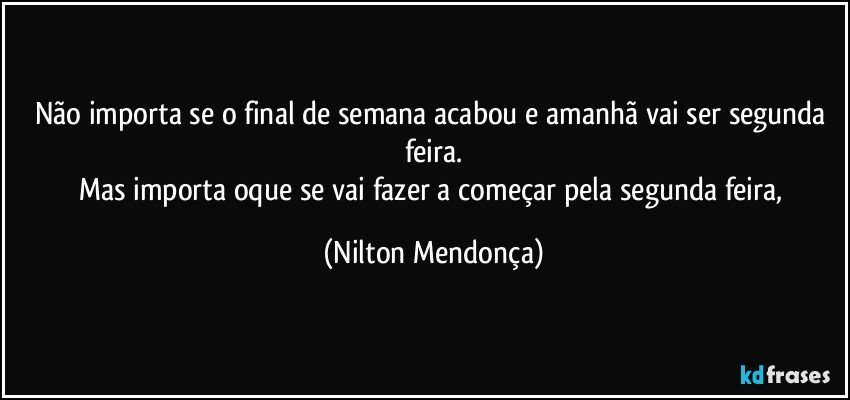 Não importa se o final de semana acabou e amanhã vai ser segunda feira.
Mas importa oque se vai fazer a começar pela segunda feira, (Nilton Mendonça)