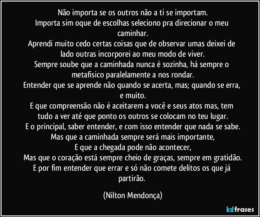 Não importa se os outros não a ti se importam.
Importa sim oque de escolhas seleciono pra direcionar o meu caminhar.
Aprendi muito cedo certas coisas que de observar umas deixei de lado outras incorporei ao meu modo de viver.
Sempre soube que a caminhada nunca é sozinha, há sempre o metafisico paralelamente a nos rondar.
Entender que se aprende não quando se acerta, mas; quando se erra, e muito.
E que compreensão não é aceitarem a você e seus atos mas, tem tudo a ver até que ponto os outros se colocam no teu lugar.
E o principal, saber entender, e com isso entender que nada se sabe.
Mas que a caminhada sempre será mais importante,
E que a chegada pode não acontecer,
Mas que o coração está sempre cheio de graças, sempre em gratidão.
E por fim entender que errar e só não comete delitos os que já partirão. (Nilton Mendonça)