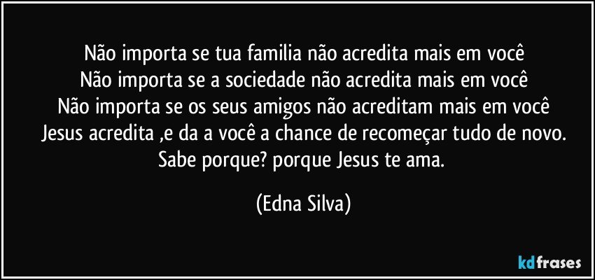 Não importa se tua familia não acredita mais em você
Não importa se a sociedade não acredita mais em você
Não importa se os seus amigos não acreditam mais em você
Jesus acredita ,e da a você a chance de recomeçar tudo de novo.
Sabe porque? porque Jesus te ama. (Edna Silva)