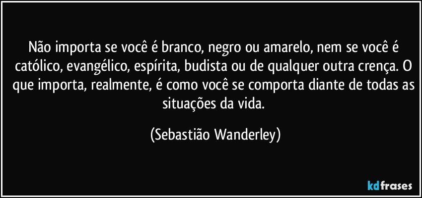 Não importa se você é branco, negro ou amarelo, nem se você é católico, evangélico, espírita, budista ou de qualquer outra crença. O que importa, realmente, é como você se comporta diante de todas as situações da vida. (Sebastião Wanderley)