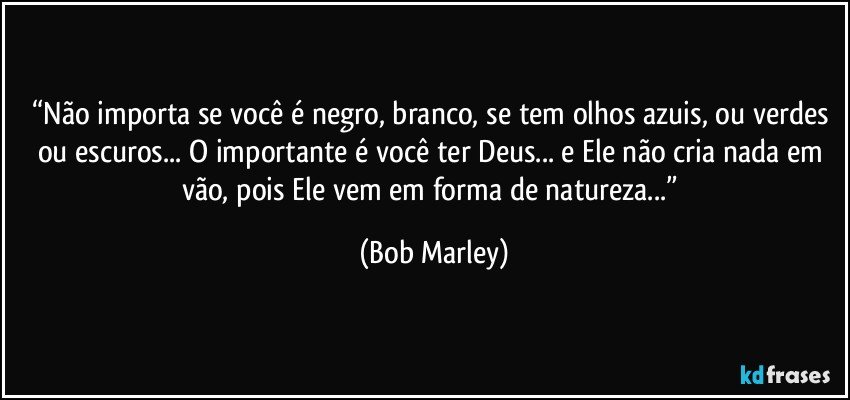 “Não importa se você é negro, branco, se tem olhos azuis, ou verdes ou escuros... O importante é você ter Deus... e Ele não cria nada em vão, pois Ele vem em forma de natureza...” (Bob Marley)
