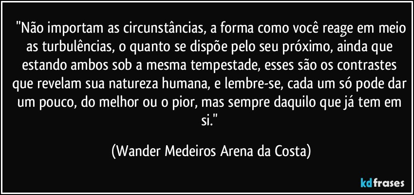 ⁠"Não importam as circunstâncias, a forma como você reage em meio as turbulências, o quanto se dispõe pelo seu próximo, ainda que estando ambos sob a mesma tempestade, esses são os contrastes que revelam sua natureza humana, e lembre-se, cada um só pode dar um pouco, do melhor ou o pior, mas sempre daquilo que já tem em si." (Wander Medeiros Arena da Costa)