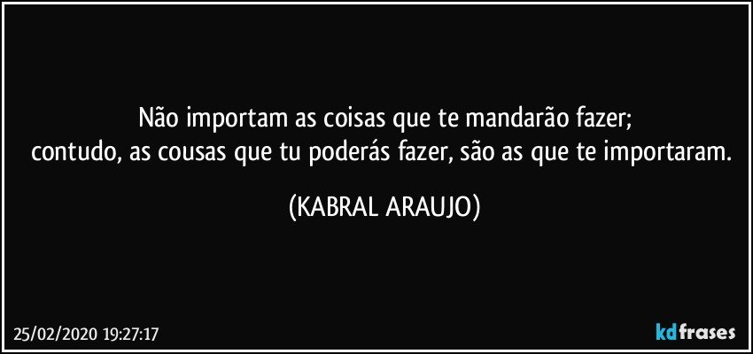 Não importam as coisas que te mandarão fazer;
contudo, as cousas que tu poderás fazer, são as que te importaram. (KABRAL ARAUJO)