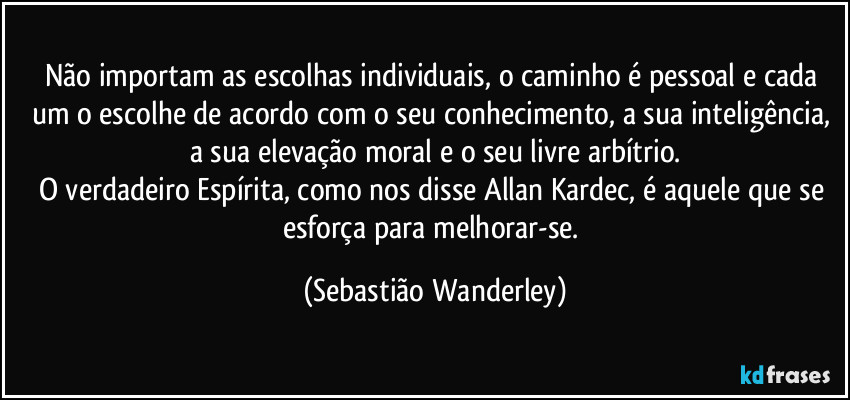 Não importam as escolhas individuais, o caminho é pessoal e cada um o escolhe de acordo com o seu conhecimento, a sua inteligência, a sua elevação moral e o seu livre arbítrio.
O verdadeiro Espírita, como nos disse Allan Kardec, é aquele que se esforça para melhorar-se. (Sebastião Wanderley)