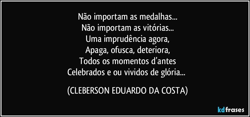 Não importam as medalhas...
Não importam as vitórias...
Uma imprudência agora,
Apaga, ofusca, deteriora,
Todos os momentos d’antes
Celebrados e/ou vividos de glória... (CLEBERSON EDUARDO DA COSTA)