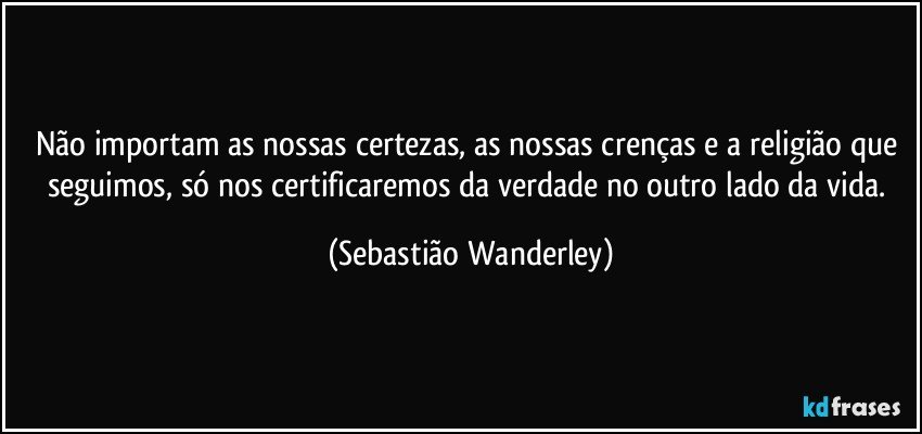 Não importam as nossas certezas, as nossas crenças e a religião que seguimos, só nos certificaremos da verdade no outro lado da vida. (Sebastião Wanderley)