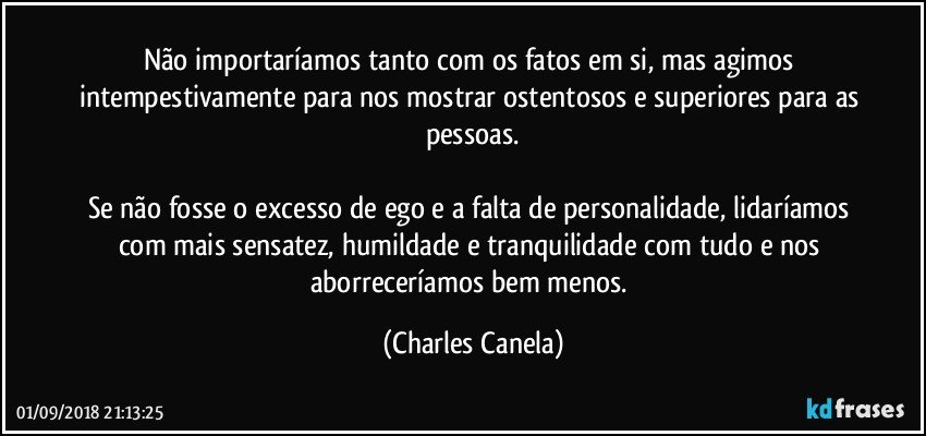 Não importaríamos tanto com os fatos em si, mas agimos intempestivamente para nos mostrar ostentosos e superiores para as pessoas.

Se não fosse o excesso de ego e a falta de personalidade, lidaríamos com mais sensatez, humildade e tranquilidade com tudo e nos aborreceríamos bem menos. (Charles Canela)