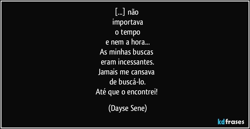 [...] não 
importava
o tempo
e nem a hora...
As minhas buscas 
eram incessantes.
Jamais me cansava 
de buscá-lo.
Até que o encontrei! (Dayse Sene)