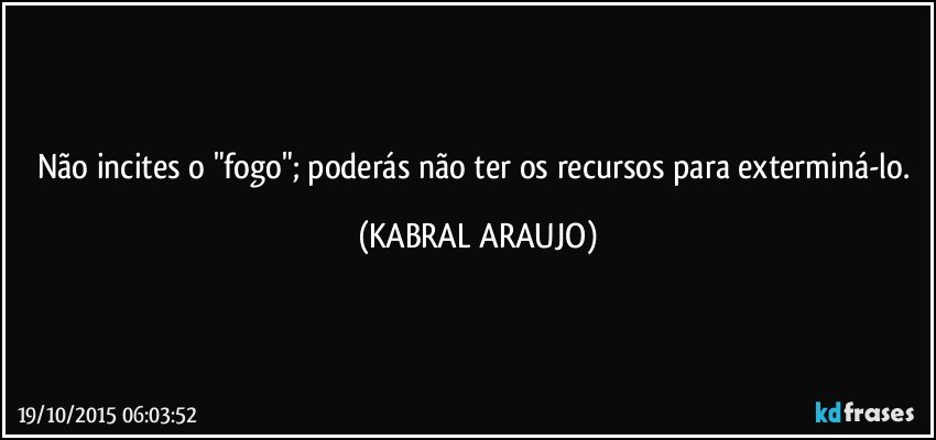 Não incites o "fogo"; poderás não ter os recursos para exterminá-lo. (KABRAL ARAUJO)