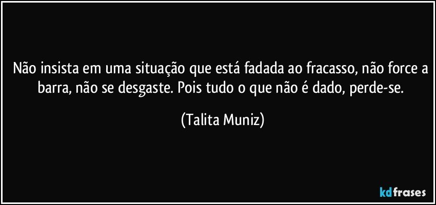 Não insista em uma situação que está fadada ao fracasso, não force a barra, não se desgaste. Pois tudo o que não é dado, perde-se. (Talita Muniz)