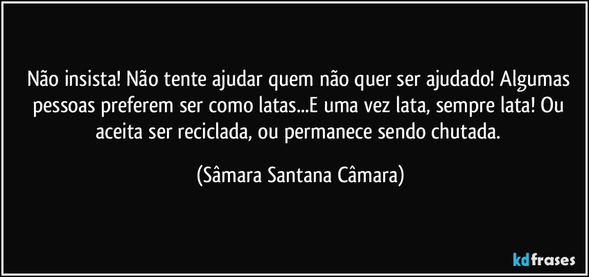 Não insista! Não tente ajudar quem não quer ser ajudado! Algumas pessoas preferem ser como latas...E uma vez lata, sempre lata! Ou aceita ser reciclada, ou permanece sendo chutada. (Sâmara Santana Câmara)