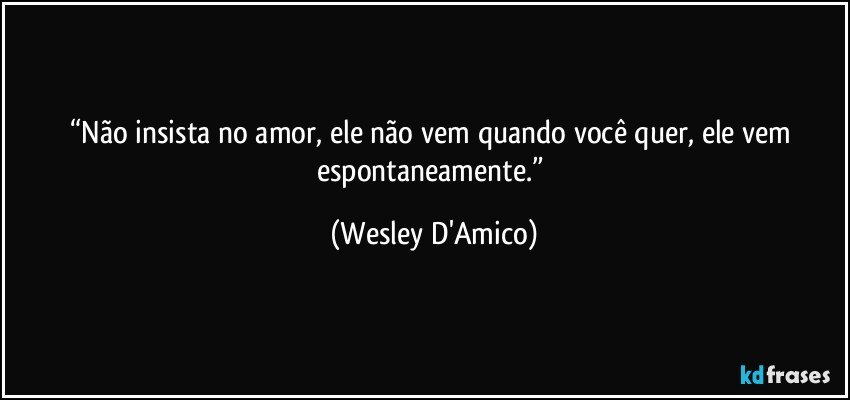 “Não insista no amor, ele não vem quando você quer, ele vem espontaneamente.” (Wesley D'Amico)
