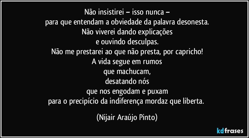 Não insistirei – isso nunca –
para que entendam a obviedade da palavra desonesta.
Não viverei dando explicações
e ouvindo desculpas.
Não me prestarei ao que não presta, por capricho!
A vida segue em rumos
que machucam,
desatando nós
que nos engodam e puxam
para o precipício da indiferença mordaz que liberta. (Nijair Araújo Pinto)