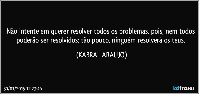 Não intente em querer resolver todos os problemas, pois, nem todos poderão ser resolvidos; tão pouco, ninguém resolverá os teus. (KABRAL ARAUJO)