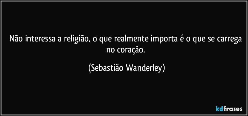 Não interessa a religião, o que realmente importa é o que se carrega no coração. (Sebastião Wanderley)